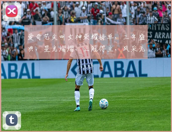 爱奇艺尖叫女神荣耀榜单，三年盛典，星光熠熠，三冠得主，风采无限，三度辉煌